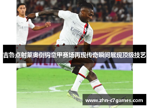 吉鲁点射莱奥倒钩意甲赛场再现传奇瞬间展现顶级技艺