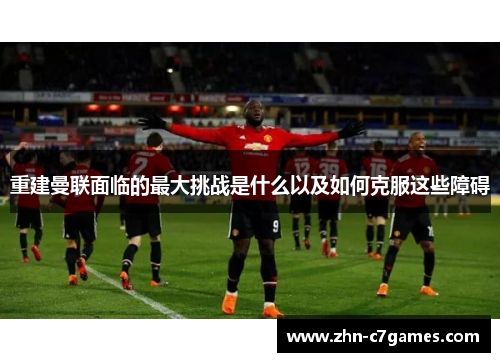 重建曼联面临的最大挑战是什么以及如何克服这些障碍