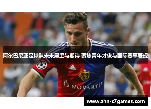 阿尔巴尼亚足球队未来展望与期待 聚焦青年才俊与国际赛事表现 阿尔巴尼亚足球队未来展望与期待 聚焦青年才俊与国际赛事表现