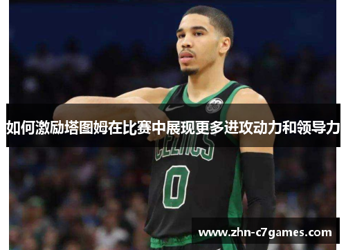 如何激励塔图姆在比赛中展现更多进攻动力和领导力 如何激励塔图姆在比赛中展现更多进攻动力和领导力