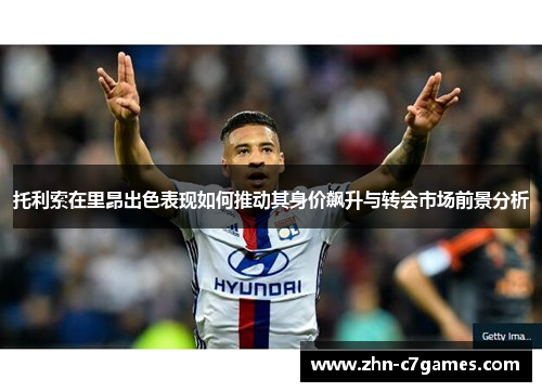 托利索在里昂出色表现如何推动其身价飙升与转会市场前景分析